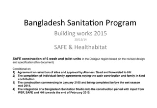 Bangladesh	
  Sanita.on	
  Program	
  	
  
Building	
  works	
  2015	
  
20/12/14	
  	
  
SAFE	
  &	
  Healthabitat	
  	
  
SAFE construction of 6 wash and toilet units in the Dinajpur region based on the revised design
and specification (this document)
Conditional on
1)  Agreement on selection of sites and approval by Abonee / Saad and forwarded to HH
2)  The completion of individual family agreements noting the cash contribution and family in kind
contribution
3)  The construction commencing in January 2105 and being completed before the wet season
mid 2015.
4)  The integration of a Bangladesh Sanitation Studio into the construction period with input from
WSF, SAFE and HH towards the end of February 2015.
	
  
 