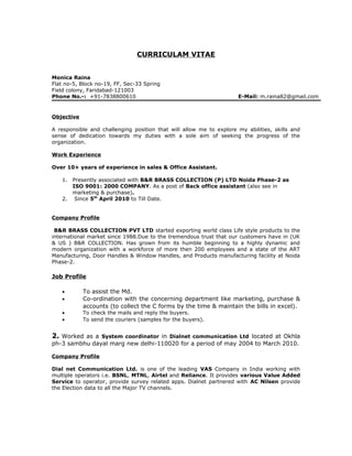 CURRICULAM VITAE
Monica Raina
Flat no-5, Block no-19, FF, Sec-33 Spring
Field colony, Faridabad-121003
Phone No.-: +91-7838800610 E-Mail: m.raina82@gmail.com
Objective
A responsible and challenging position that will allow me to explore my abilities, skills and
sense of dedication towards my duties with a sole aim of seeking the progress of the
organization.
Work Experience
Over 10+ years of experience in sales & Office Assistant.
1. Presently associated with B&R BRASS COLLECTION (P) LTD Noida Phase-2 as
ISO 9001: 2000 COMPANY. As a post of Back office assistant (also see in
marketing & purchase).
2. Since 5th
April 2010 to Till Date.
Company Profile
B&R BRASS COLLECTION PVT LTD started exporting world class Life style products to the
international market since 1988.Due to the tremendous trust that our customers have in (UK
& US ) B&R COLLECTION. Has grown from its humble beginning to a highly dynamic and
modern organization with a workforce of more then 200 employees and a state of the ART
Manufacturing, Door Handles & Window Handles, and Products manufacturing facility at Noida
Phase-2.
Job Profile
• To assist the Md.
• Co-ordination with the concerning department like marketing, purchase &
accounts (to collect the C forms by the time & maintain the bills in excel).
• To check the mails and reply the buyers.
• To send the couriers (samples for the buyers).
2. Worked as a System coordinator in Dialnet communication Ltd located at Okhla
ph-3 sambhu dayal marg new delhi-110020 for a period of may 2004 to March 2010.
Company Profile
Dial net Communication Ltd. is one of the leading VAS Company in India working with
multiple operators i.e. BSNL, MTNL, Airtel and Reliance. It provides various Value Added
Service to operator, provide survey related apps. Dialnet partnered with AC Nilsen provide
the Election data to all the Major TV channels.
 