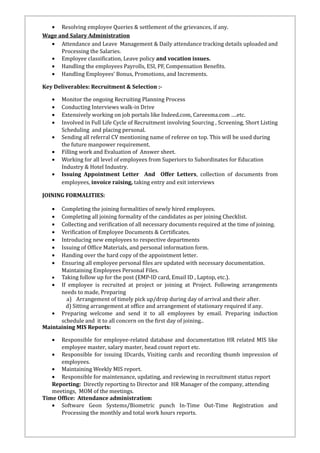 • Resolving employee Queries & settlement of the grievances, if any.
Wage and Salary Administration
• Attendance and Leave Management & Daily attendance tracking details uploaded and
Processing the Salaries.
• Employee classification, Leave policy and vocation issues.
• Handling the employees Payrolls, ESI, PF, Compensation Benefits.
• Handling Employees’ Bonus, Promotions, and Increments.
Key Deliverables: Recruitment & Selection :-
• Monitor the ongoing Recruiting Planning Process
• Conducting Interviews walk-in Drive
• Extensively working on job portals like Indeed.com, Careesma.com ….etc.
• Involved in Full Life Cycle of Recruitment involving Sourcing , Screening, Short Listing
Scheduling and placing personal.
• Sending all referral CV mentioning name of referee on top. This will be used during
the future manpower requirement.
• Filling work and Evaluation of Answer sheet.
• Working for all level of employees from Superiors to Subordinates for Education
Industry & Hotel Industry.
• Issuing Appointment Letter And Offer Letters, collection of documents from
employees, invoice raising, taking entry and exit interviews
JOINING FORMALITIES:
• Completing the joining formalities of newly hired employees.
• Completing all joining formality of the candidates as per joining Checklist.
• Collecting and verification of all necessary documents required at the time of joining.
• Verification of Employee Documents & Certificates.
• Introducing new employees to respective departments
• Issuing of Office Materials, and personal information form.
• Handing over the hard copy of the appointment letter.
• Ensuring all employee personal files are updated with necessary documentation.
Maintaining Employees Personal Files.
• Taking follow up for the post (EMP-ID card, Email ID , Laptop, etc.).
• If employee is recruited at project or joining at Project. Following arrangements
needs to made, Preparing
a) Arrangement of timely pick up/drop during day of arrival and their after.
d) Sitting arrangement at office and arrangement of stationary required if any.
• Preparing welcome and send it to all employees by email. Preparing induction
schedule and it to all concern on the first day of joining..
Maintaining MIS Reports:
• Responsible for employee-related database and documentation HR related MIS like
employee master, salary master, head count report etc.
• Responsible for issuing IDcards, Visiting cards and recording thumb impression of
employees.
• Maintaining Weekly MIS report.
• Responsible for maintenance, updating, and reviewing in recruitment status report
Reporting: Directly reporting to Director and HR Manager of the company, attending
meetings, MOM of the meetings.
Time Office: Attendance administration:
• Software Geon Systems/Biometric punch In-Time Out-Time Registration and
Processing the monthly and total work hours reports.
 