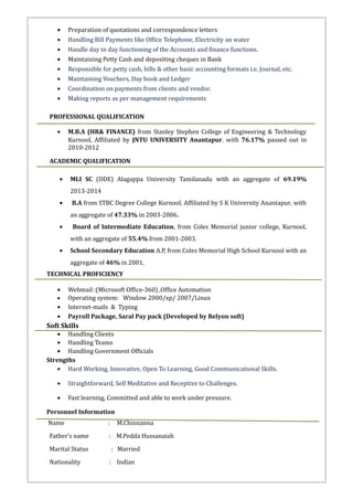 • Preparation of quotations and correspondence letters
• Handling Bill Payments like Office Telephone, Electricity an water
• Handle day to day functioning of the Accounts and finance functions.
• Maintaining Petty Cash and depositing cheques in Bank
• Responsible for petty cash, bills & other basic accounting formats i.e. Journal, etc.
• Maintaining Vouchers, Day book and Ledger
• Coordination on payments from clients and vendor.
• Making reports as per management requirements
PROFESSIONAL QUALIFICATION
• M.B.A (HR& FINANCE) from Stanley Stephen College of Engineering & Technology
Kurnool, Affiliated by JNTU UNIVERSITY Anantapur. with 76.17% passed out in
2010-2012
ACADEMIC QUALIFICATION
• MLI SC (DDE) Alagappa University Tamilanadu with an aggregate of 69.19%
2013-2014
• B.A from STBC Degree College Kurnool, Affiliated by S K University Anantapur, with
an aggregate of 47.33% in 2003-2006.
• Board of Intermediate Education, from Coles Memorial junior college, Kurnool,
with an aggregate of 55.4% from 2001-2003.
• School Secondary Education A.P, from Coles Memorial High School Kurnool with an
aggregate of 46% in 2001,
TECHNICAL PROFICIENCY
• Webmail :(Microsoft Office-360) ,Office Automation
• Operating system: Window 2000/xp/ 2007/Linux
• Internet-mails & Typing
• Payroll Package, Saral Pay pack (Developed by Relyon soft)
Soft Skills
• Handling Clients
• Handling Teams
• Handling Government Officials
Strengths
• Hard Working, Innovative, Open To Learning, Good Communicational Skills.
• Straightforward, Self Meditative and Receptive to Challenges.
• Fast learning, Committed and able to work under pressure.
Personnel Information
Name : M.Chinnanna
Father’s name : M.Pedda Hussanaiah
Marital Status : Married
Nationality : Indian
 