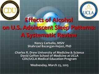 Effects of AlcoholEffects of Alcohol
on U.S. Adolescent Sleep Patterns:on U.S. Adolescent Sleep Patterns:
A Systematic ReviewA Systematic Review
Nancy Carballo, MSIVNancy Carballo, MSIV
Shahrzad Bazargan-Hejazi, PhDShahrzad Bazargan-Hejazi, PhD
Charles R. Drew University of Medicine & ScienceCharles R. Drew University of Medicine & Science
David Geffen School of Medicine at UCLADavid Geffen School of Medicine at UCLA
CDU/UCLA Medical Education ProgramCDU/UCLA Medical Education Program
Wednesday, March 25, 2015Wednesday, March 25, 2015
 