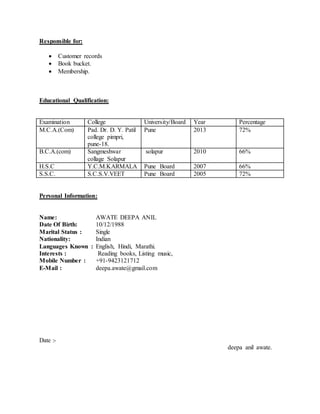 Responsible for:
 Customer records
 Book bucket.
 Membership.
Educational Qualification:
Examination College University/Board Year Percentage
M.C.A.(Com) Pad. Dr. D. Y. Patil
college pimpri,
pune-18.
Pune 2013 72%
B.C.A.(com) Sangmeshwar
collage Solapur
solapur 2010 66%
H.S.C Y.C.M.KARMALA Pune Board 2007 66%
S.S.C. S.C.S.V.VEET Pune Board 2005 72%
Personal Information:
Name: AWATE DEEPA ANIL
Date Of Birth: 10/12/1988
Marital Status : Single
Nationality: Indian
Languages Known : English, Hindi, Marathi.
Interests : Reading books, Listing music,
Mobile Number : +91-9423121712
E-Mail : deepa.awate@gmail.com
Date :-
deepa anil awate.
 