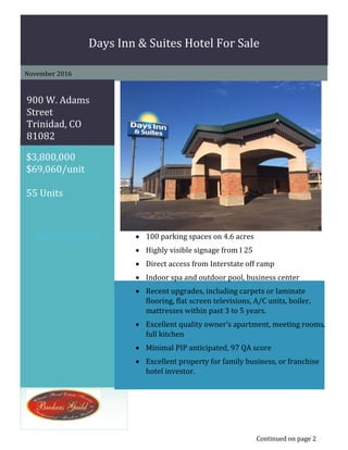 p	
	
$3,800,000	
$69,060/unit	
	
55	Units	
	
	
Days	Inn	&	Suites Hotel	For	Sale		
November	2016	
	
	
900	W.	Adams	
Street	
Trinidad,	CO	
81082	
	  100 parking	spaces	on	4.6 acres	
 Highly	visible	signage from	I	25	
 Direct	access	from	Interstate	off	ramp		
 Indoor	spa	and	outdoor	pool,	business	center		
 Recent	upgrades,	including	carpets	or	laminate	
flooring,	flat	screen	televisions,	A/C	units,	boiler,	
mattresses	within	past	3	to	5	years.	
 Excellent	quality	owner’s	apartment,	meeting	rooms,	
full	kitchen	
 Minimal	PIP	anticipated,	97	QA	score	
 Excellent	property	for	family	business,	or	franchise	
hotel	investor.	
Continued	on	page	2
 
