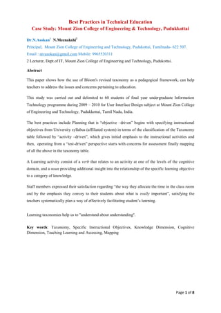 Page 1 of 8
Best Practices in Technical Education
Case Study: Mount Zion College of Engineering & Technology, Pudukkottai
Dr.N.Asokan1
N.Meenakshi2
Principal, Mount Zion College of Engineering and Technology, Pudukottai, Tamilnadu- 622 507.
Email : ntvasokan@gmail.com Mobile: 9965520311
2 Lecturer, Dept.of IT, Mount Zion College of Engineering and Technology, Pudukottai.
Abstract
This paper shows how the use of Bloom's revised taxonomy as a pedagogical framework, can help
teachers to address the issues and concerns pertaining to education.
This study was carried out and delimited to 60 students of final year undergraduate Information
Technology programme during 2009 – 2010 for User Interface Design subject at Mount Zion College
of Engineering and Technology, Pudukkottai, Tamil Nadu, India.
The best practices include Planning that is “objective –driven” begins with specifying instructional
objectives from University syllabus (affiliated system) in terms of the classification of the Taxonomy
table followed by “activity –driven”, which gives initial emphasis to the instructional activities and
then, operating from a “test-driven” perspective starts with concerns for assessment finally mapping
of all the above in the taxonomy table.
A Learning activity consist of a verb that relates to an activity at one of the levels of the cognitive
domain, and a noun providing additional insight into the relationship of the specific learning objective
to a category of knowledge.
Staff members expressed their satisfaction regarding “the way they allocate the time in the class room
and by the emphasis they convey to their students about what is really important”, satisfying the
teachers systematically plan a way of effectively facilitating student’s learning.
Learning taxonomies help us to "understand about understanding".
Key words: Taxonomy, Specific Instructional Objectives, Knowledge Dimension, Cognitive
Dimension, Teaching Learning and Assessing, Mapping
 