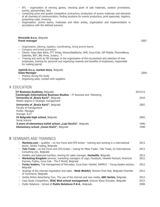  BTL - organization of winning games, checking point of sale materials, outdoor promotions,
events, sponsorships, fairs 
 Contacting price and quality competitive contractors, production of promo materials and elements
of all channels of communication, finding locations for events production, print approvals, logistics,
presenting costs, invoicing 
 Organisation: promo teams, hostesses and other artists, organization and implementation in
accordance with the defined scenario 

Riverside d.o.o, Belgrade
Event manager 2007.
 Organization, planing, logistics, coordinating, hiring promo teams
 Company and brand promotion
 Clients: Hypo Alpe Adria, PTT Srbija, WienerStaditsche, APR, Coca-Cola, VIP Mobile, PharmaNova,
Galenika, BAT, Blic Press, Subaru.. T
 Training and work as HR manager in the organization of the recuirement and selection of new
employees, training for personel and organizing rewards and benefits of employees, responsible
for making payroll 

Upitnik d.o.o, market store, Belgrade
Sales Manager 2004.
 Practice during the study 
 Organizing sales, contact with suppliers 

» EDUCATION
IT Business Academy, Belgrade
Cambrigde International Business Studies – IT Business and Marketing
University of „Braća Karić“, Belgrade
2013/14.
2010.
Master degree in Strategic management
University of „Braća Karić“, Belgrade 2007.
Faculty of management
Profile: Manager
Average: 8,27
IV Belgrade high school, Belgrade 2002.
Social science
3 years of elementary ballet school „Lujo Davičo“, Belgrade 1996.
Elementary school „Jovan Dučić“, Belgrade 1998.
» SEMINARS AND TRAININGS
Markets.com – qualifier – on line Forex and CFD broker - training and working in a international 2013.
sector, Serbia Trading, Belgrade
Tele Trade – on line Forex and CFD broker – trainig for Meta Trader, Tele Trade, DJ International 2013.
Consulting Ltd., Belgrade
Healthy and balanced nutrition, training for sales manager, Herbalife, Belgrade 2013.
Marketing Kingdom seminar, marketing managers of Lego, Facebook, Hewlett Packard, American 2012.
Express, Fujitsu, Coca Cola - The P World, Belgrade
Funky leaders, Top management of Mercedes, Coca-Cola i Henkel, SAMPLE – Young leaders section, 2012.
Belgrade
Strategy of the internet negotiation and sales - Nesk WebArt, Women First Club, Belgrade Chamber 2012.
of Commerce, Belgrade
Serbia Online Advertising Tour, The use of the internet and new media, ABC Serbia, Belgrade 2012.
Case Study Competition, IEDC Bled school management, lecturer Klaus Schuster, Belgrade 2012.
Public Relations - School of Public Relations P.R.A., Belgrade 2008.
 