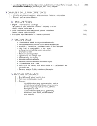 Advertising and intergrated brand promotion, student seminar, lecturer Marko Suvajdzić,Head of 2005.
Computer Art and Design, University of „Braća Karić“, Belgrade
» COMPUTER SKILLS AND COMPETENCES
 MS Office (Word, Excel, PowerPoint - advanced), Adobe Photoshop – intermediate 
 Internet – daily, private and busines

» LANGUAGE SKILLS
English – advanced level of knowledge 2006.
CAE (Advanced level), Cambridge University / preparing for exams
Galindo Inlingua, english level 3B
Italian – intermediate level of knowledge, general conversation 2006.
Galindo Inlingua, italiana livello 2B
French basic level of knowledge – , general conversation 2002.
» PERSONAL SKILLS
 Communicative person with high drive and initiative 
 Being well-organized and able to cope with a large worload 
 Prepared for the everyday challenges and work to short deadlines 
 High level of responsability in the project
preformance, methodical precision and excellent
organizational skills 
 Team work and cooperation 
 Open minded and willing to learn 
 Self-motivating and inspiring 
 Excellent command of Serbian 
 Excellent command of spoken and written English 
 Good knowledge of MC Office 
 Temptation for training and advancement in a professional and
personal goals 
 Dynamic, creative, flexible, ambitious and proactive 

» ADITIONAL INFORMATION
 Driving licence B category, active driver 
 References available upon request 
 Interests: 
Special interests: process work organization, working
with clients, marketing, logistics, event management,
brand management, direct advertising, additional
training through work
General interests: sports, travel, gastronomy,
social media, shoe design, film and theatre
arts, literature
 