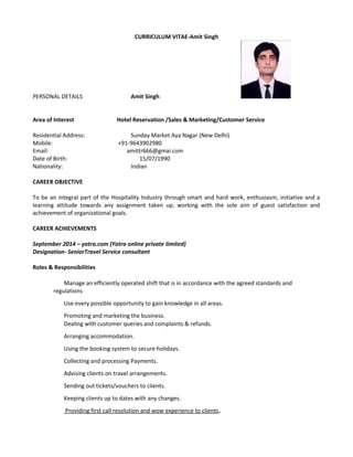 CURRICULUM VITAE-Amit Singh
PERSONAL DETAILS Amit Singh
Area of Interest Hotel Reservation /Sales & Marketing/Customer Service
Residential Address: Sunday Market Aya Nagar (New Delhi)
Mobile: +91-9643902980
Email: amittr666@gmai.com
Date of Birth: 15/07/1990
Nationality: Indian
CAREER OBJECTIVE
To be an integral part of the Hospitality Industry through smart and hard work, enthusiasm, initiative and a
learning attitude towards any assignment taken up, working with the sole aim of guest satisfaction and
achievement of organizational goals.
CAREER ACHIEVEMENTS
September 2014 – yatra.com (Yatra online private limited)
Designation- SeniorTravel Service consultant
Roles & Responsibilities
Manage an efficiently operated shift that is in accordance with the agreed standards and
regulations
Use every possible opportunity to gain knowledge in all areas.
Promoting and marketing the business.
Dealing with customer queries and complaints & refunds.
Arranging accommodation.
Using the booking system to secure holidays.
Collecting and processing Payments.
Advising clients on travel arrangements.
Sending out tickets/vouchers to clients.
Keeping clients up to dates with any changes.
Providing first call resolution and wow experience to clients.
 
