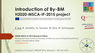 Introduction of By-BM
H2020-MSCA-IF-2015 project
H2020-MSCA-IF-2015 Research Fellow
Geopolymer Team, School of Planning, Architecture and Civil Engineering (SPACE)
Queen’s University Belfast (QUB)
z. sas@qub.ac.uk
Z. Sas, R. Doherty, M. Soutsos, W. Sha, W. Schroeyers
UNIVERSITY OF PANNONIA, TREICEP 2016, WEDNESDAY, 18TH MAY 2016
“The project leading to this application has received funding from the European Union’s Horizon 2020
research and innovation programme under the Marie Sklodowska-Curie grant agreement No 701932”
 