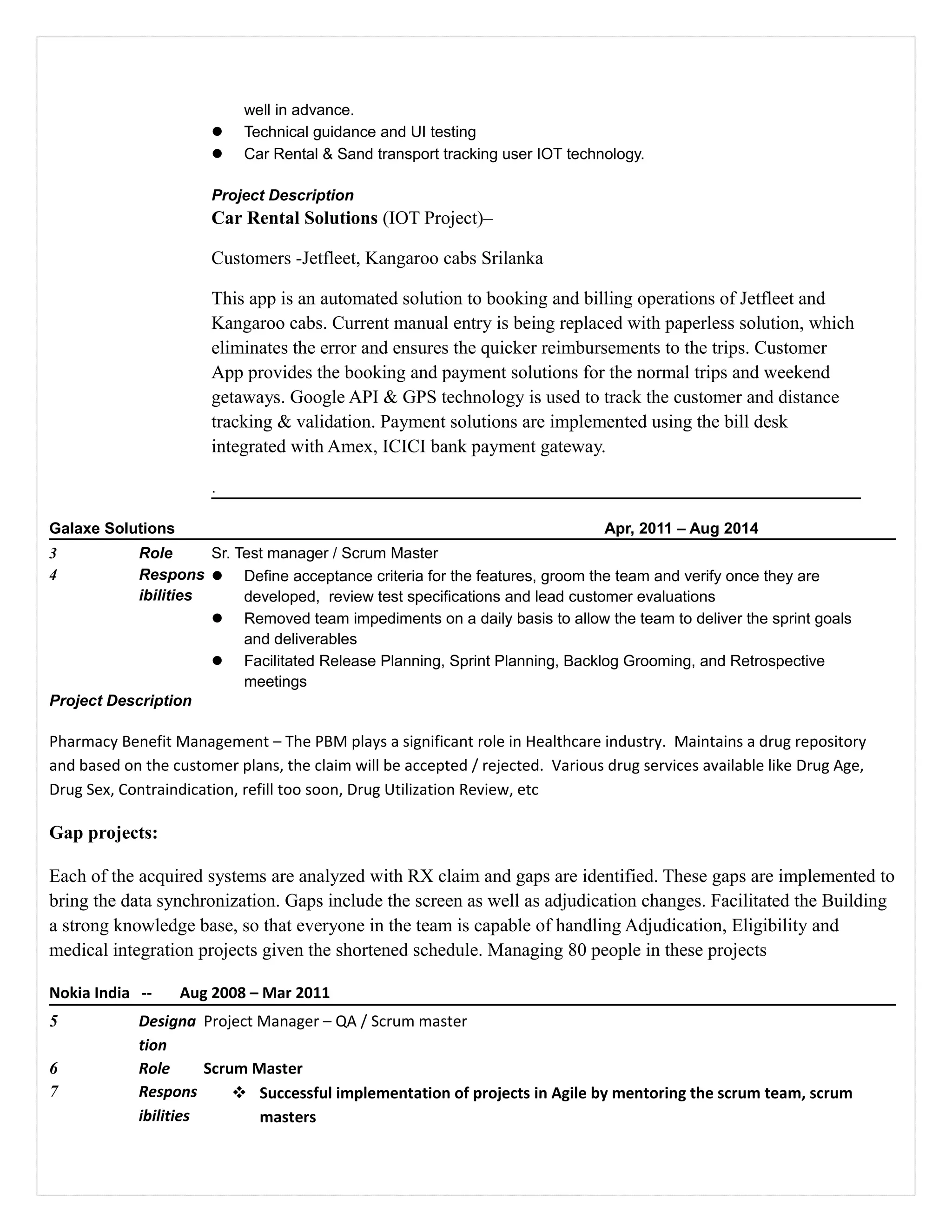 well in advance.
 Technical guidance and UI testing
 Car Rental & Sand transport tracking user IOT technology.
Project Description
Car Rental Solutions (IOT Project)–
Customers -Jetfleet, Kangaroo cabs Srilanka
This app is an automated solution to booking and billing operations of Jetfleet and
Kangaroo cabs. Current manual entry is being replaced with paperless solution, which
eliminates the error and ensures the quicker reimbursements to the trips. Customer
App provides the booking and payment solutions for the normal trips and weekend
getaways. Google API & GPS technology is used to track the customer and distance
tracking & validation. Payment solutions are implemented using the bill desk
integrated with Amex, ICICI bank payment gateway.
.
Galaxe Solutions Apr, 2011 – Aug 2014
3 Role Sr. Test manager / Scrum Master
4 Respons
ibilities
 Define acceptance criteria for the features, groom the team and verify once they are
developed, review test specifications and lead customer evaluations
 Removed team impediments on a daily basis to allow the team to deliver the sprint goals
and deliverables
 Facilitated Release Planning, Sprint Planning, Backlog Grooming, and Retrospective
meetings
Project Description
Pharmacy Benefit Management – The PBM plays a significant role in Healthcare industry. Maintains a drug repository
and based on the customer plans, the claim will be accepted / rejected. Various drug services available like Drug Age,
Drug Sex, Contraindication, refill too soon, Drug Utilization Review, etc
Gap projects:
Each of the acquired systems are analyzed with RX claim and gaps are identified. These gaps are implemented to
bring the data synchronization. Gaps include the screen as well as adjudication changes. Facilitated the Building
a strong knowledge base, so that everyone in the team is capable of handling Adjudication, Eligibility and
medical integration projects given the shortened schedule. Managing 80 people in these projects
Nokia India -- Aug 2008 – Mar 2011
5 Designa
tion
Project Manager – QA / Scrum master
6 Role Scrum Master
7 Respons
ibilities
 Successful implementation of projects in Agile by mentoring the scrum team, scrum
masters
 