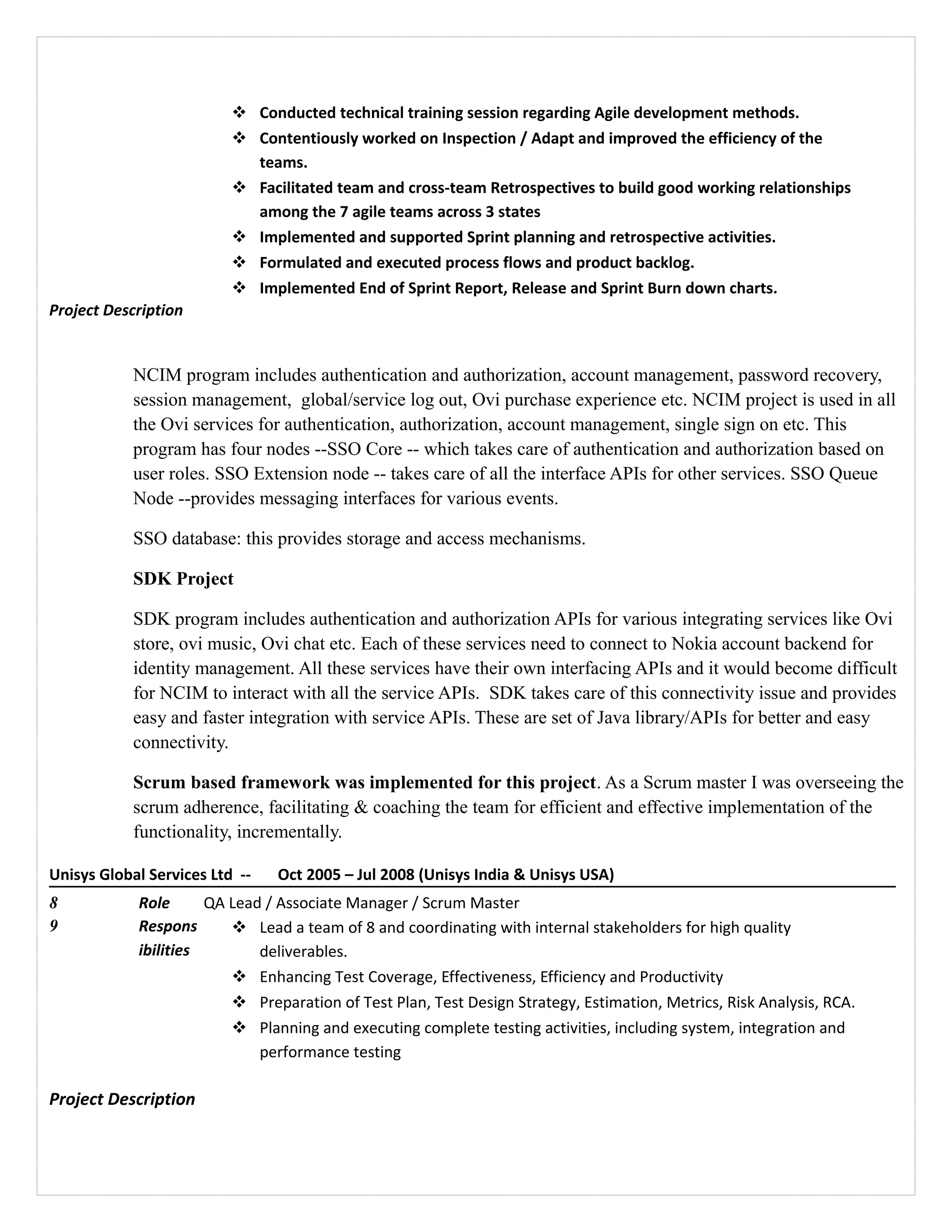  Conducted technical training session regarding Agile development methods.
 Contentiously worked on Inspection / Adapt and improved the efficiency of the
teams.
 Facilitated team and cross-team Retrospectives to build good working relationships
among the 7 agile teams across 3 states
 Implemented and supported Sprint planning and retrospective activities.
 Formulated and executed process flows and product backlog.
 Implemented End of Sprint Report, Release and Sprint Burn down charts.
Project Description
NCIM program includes authentication and authorization, account management, password recovery,
session management, global/service log out, Ovi purchase experience etc. NCIM project is used in all
the Ovi services for authentication, authorization, account management, single sign on etc. This
program has four nodes --SSO Core -- which takes care of authentication and authorization based on
user roles. SSO Extension node -- takes care of all the interface APIs for other services. SSO Queue
Node --provides messaging interfaces for various events.
SSO database: this provides storage and access mechanisms.
SDK Project
SDK program includes authentication and authorization APIs for various integrating services like Ovi
store, ovi music, Ovi chat etc. Each of these services need to connect to Nokia account backend for
identity management. All these services have their own interfacing APIs and it would become difficult
for NCIM to interact with all the service APIs. SDK takes care of this connectivity issue and provides
easy and faster integration with service APIs. These are set of Java library/APIs for better and easy
connectivity.
Scrum based framework was implemented for this project. As a Scrum master I was overseeing the
scrum adherence, facilitating & coaching the team for efficient and effective implementation of the
functionality, incrementally.
Unisys Global Services Ltd -- Oct 2005 – Jul 2008 (Unisys India & Unisys USA)
8 Role QA Lead / Associate Manager / Scrum Master
9 Respons
ibilities
 Lead a team of 8 and coordinating with internal stakeholders for high quality
deliverables.
 Enhancing Test Coverage, Effectiveness, Efficiency and Productivity
 Preparation of Test Plan, Test Design Strategy, Estimation, Metrics, Risk Analysis, RCA.
 Planning and executing complete testing activities, including system, integration and
performance testing
Project Description
 