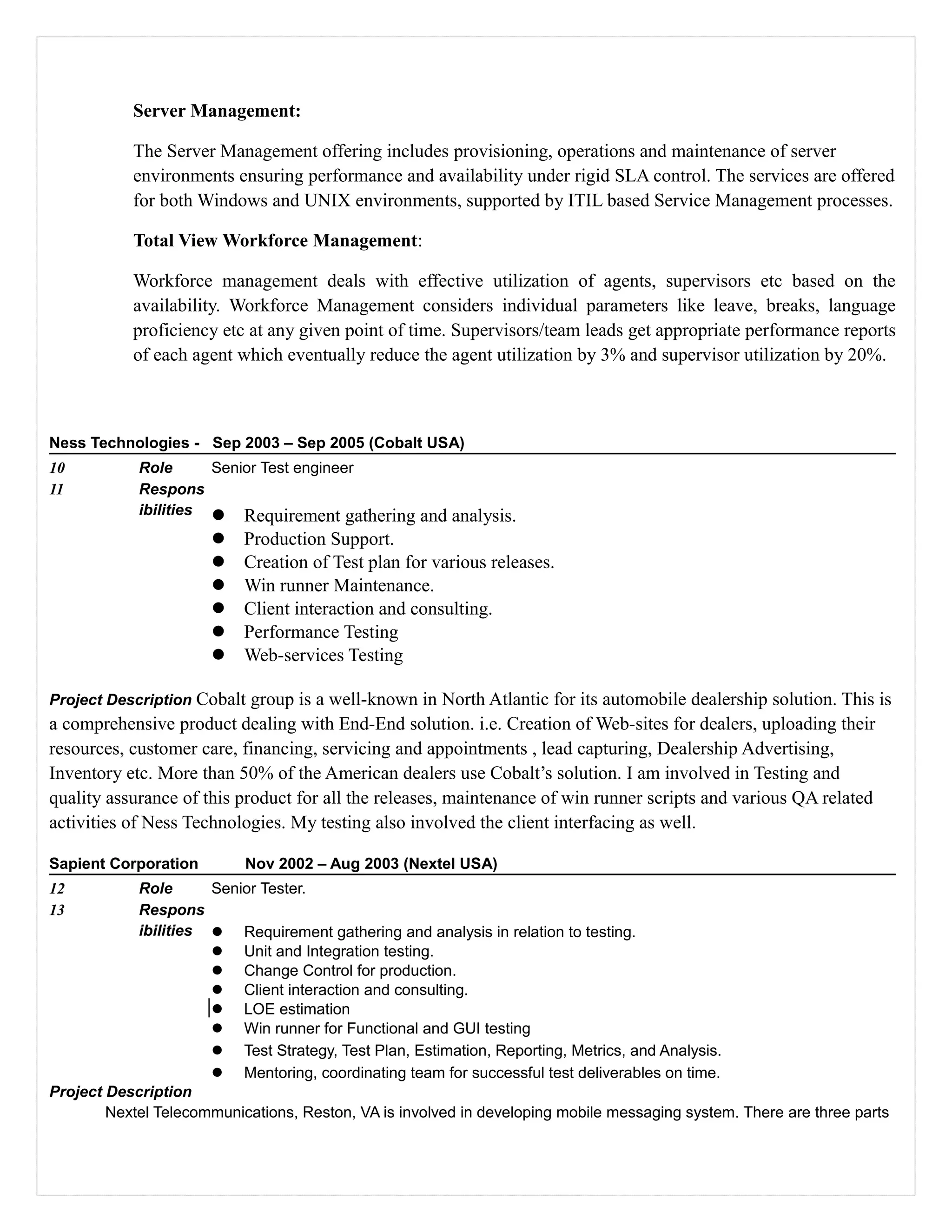 Server Management:
The Server Management offering includes provisioning, operations and maintenance of server
environments ensuring performance and availability under rigid SLA control. The services are offered
for both Windows and UNIX environments, supported by ITIL based Service Management processes.
Total View Workforce Management:
Workforce management deals with effective utilization of agents, supervisors etc based on the
availability. Workforce Management considers individual parameters like leave, breaks, language
proficiency etc at any given point of time. Supervisors/team leads get appropriate performance reports
of each agent which eventually reduce the agent utilization by 3% and supervisor utilization by 20%.
Ness Technologies - Sep 2003 – Sep 2005 (Cobalt USA)
10 Role Senior Test engineer
11 Respons
ibilities  Requirement gathering and analysis.
 Production Support.
 Creation of Test plan for various releases.
 Win runner Maintenance.
 Client interaction and consulting.
 Performance Testing
 Web-services Testing
Project Description Cobalt group is a well-known in North Atlantic for its automobile dealership solution. This is
a comprehensive product dealing with End-End solution. i.e. Creation of Web-sites for dealers, uploading their
resources, customer care, financing, servicing and appointments , lead capturing, Dealership Advertising,
Inventory etc. More than 50% of the American dealers use Cobalt’s solution. I am involved in Testing and
quality assurance of this product for all the releases, maintenance of win runner scripts and various QA related
activities of Ness Technologies. My testing also involved the client interfacing as well.
Sapient Corporation Nov 2002 – Aug 2003 (Nextel USA)
12 Role Senior Tester.
13 Respons
ibilities  Requirement gathering and analysis in relation to testing.
 Unit and Integration testing.
 Change Control for production.
 Client interaction and consulting.
 LOE estimation
 Win runner for Functional and GUI testing
 Test Strategy, Test Plan, Estimation, Reporting, Metrics, and Analysis.
 Mentoring, coordinating team for successful test deliverables on time.
Project Description
Nextel Telecommunications, Reston, VA is involved in developing mobile messaging system. There are three parts
 