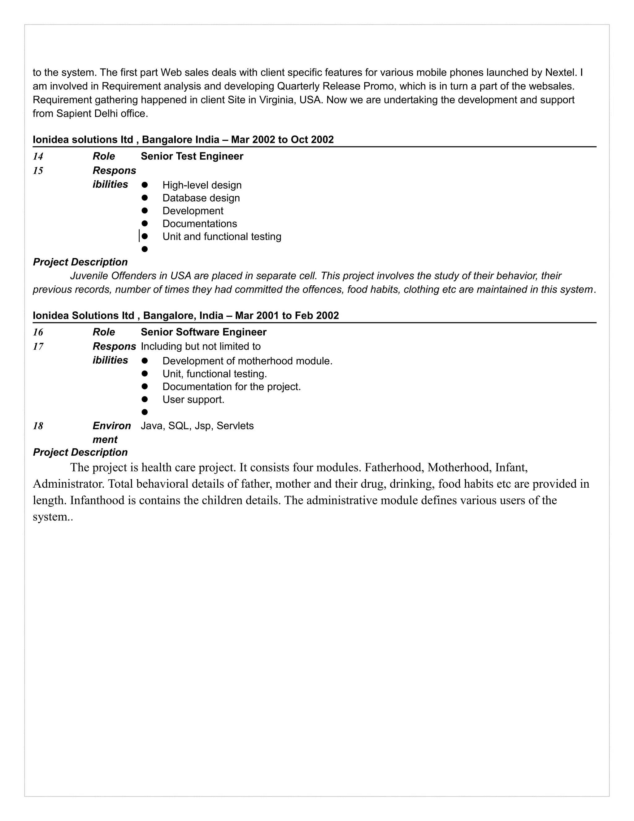 to the system. The first part Web sales deals with client specific features for various mobile phones launched by Nextel. I
am involved in Requirement analysis and developing Quarterly Release Promo, which is in turn a part of the websales.
Requirement gathering happened in client Site in Virginia, USA. Now we are undertaking the development and support
from Sapient Delhi office.
Ionidea solutions ltd , Bangalore India – Mar 2002 to Oct 2002
14 Role Senior Test Engineer
15 Respons
ibilities  High-level design
 Database design
 Development
 Documentations
 Unit and functional testing

Project Description
Juvenile Offenders in USA are placed in separate cell. This project involves the study of their behavior, their
previous records, number of times they had committed the offences, food habits, clothing etc are maintained in this system.
Ionidea Solutions ltd , Bangalore, India – Mar 2001 to Feb 2002
16 Role Senior Software Engineer
17 Respons
ibilities
Including but not limited to
 Development of motherhood module.
 Unit, functional testing.
 Documentation for the project.
 User support.

18 Environ
ment
Java, SQL, Jsp, Servlets
Project Description
The project is health care project. It consists four modules. Fatherhood, Motherhood, Infant,
Administrator. Total behavioral details of father, mother and their drug, drinking, food habits etc are provided in
length. Infanthood is contains the children details. The administrative module defines various users of the
system..
 