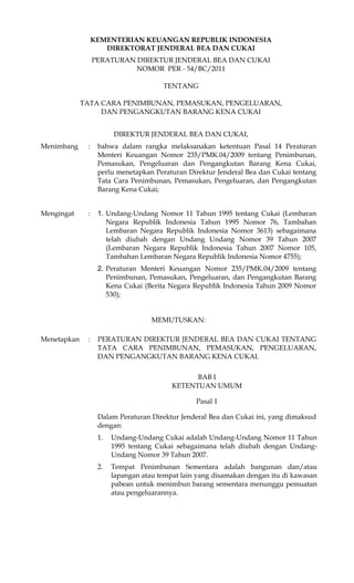 KEMENTERIAN KEUANGAN REPUBLIK INDONESIA
                     DIREKTORAT JENDERAL BEA DAN CUKAI
                  PERATURAN DIREKTUR JENDERAL BEA DAN CUKAI
                            NOMOR PER - 54/BC/2011

                                       TENTANG

             TATA CARA PENIMBUNAN, PEMASUKAN, PENGELUARAN,
                  DAN PENGANGKUTAN BARANG KENA CUKAI


                        DIREKTUR JENDERAL BEA DAN CUKAI,
Menimbang     :    bahwa dalam rangka melaksanakan ketentuan Pasal 14 Peraturan
                   Menteri Keuangan Nomor 235/PMK.04/2009 tentang Penimbunan,
                   Pemasukan, Pengeluaran dan Pengangkutan Barang Kena Cukai,
                   perlu menetapkan Peraturan Direktur Jenderal Bea dan Cukai tentang
                   Tata Cara Penimbunan, Pemasukan, Pengeluaran, dan Pengangkutan
                   Barang Kena Cukai;


Mengingat     :    1. Undang-Undang Nomor 11 Tahun 1995 tentang Cukai (Lembaran
                      Negara Republik Indonesia Tahun 1995 Nomor 76, Tambahan
                      Lembaran Negara Republik Indonesia Nomor 3613) sebagaimana
                      telah diubah dengan Undang Undang Nomor 39 Tahun 2007
                      (Lembaran Negara Republik Indonesia Tahun 2007 Nomor 105,
                      Tambahan Lembaran Negara Republik Indonesia Nomor 4755);
                   2. Peraturan Menteri Keuangan Nomor 235/PMK.04/2009 tentang
                      Penimbunan, Pemasukan, Pengeluaran, dan Pengangkutan Barang
                      Kena Cukai (Berita Negara Republik Indonesia Tahun 2009 Nomor
                      530);


                                    MEMUTUSKAN:

Menetapkan    :    PERATURAN DIREKTUR JENDERAL BEA DAN CUKAI TENTANG
                   TATA CARA PENIMBUNAN, PEMASUKAN, PENGELUARAN,
                   DAN PENGANGKUTAN BARANG KENA CUKAI.

                                                BAB I
                                          KETENTUAN UMUM

                                                 Pasal 1

                   Dalam Peraturan Direktur Jenderal Bea dan Cukai ini, yang dimaksud
                   dengan:
                   1.   Undang-Undang Cukai adalah Undang-Undang Nomor 11 Tahun
                        1995 tentang Cukai sebagaimana telah diubah dengan Undang-
                        Undang Nomor 39 Tahun 2007.
                   2.   Tempat Penimbunan Sementara adalah bangunan dan/atau
                        lapangan atau tempat lain yang disamakan dengan itu di kawasan
                        pabean untuk menimbun barang sementara menunggu pemuatan
                        atau pengeluarannya.
 