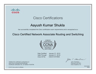 Cisco Certifications
Aayush Kumar Shukla
has successfully completed the Cisco certification exam requirements and is recognized as a
Cisco Certified Network Associate Routing and Switching
Date Certified
Valid Through
Cisco ID No.
January 21, 2015
January 21, 2018
CSCO12707859
Validate this certificate's authenticity at
www.cisco.com/go/verifycertificate
Certificate Verification No. 421584521753HTDK
John Chambers
Chairman and CEO
Cisco Systems, Inc.
© 2015 Cisco and/or its affiliates
600234099
0608
 