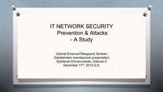 IT NETWORK SECURITY
Prevention & Attacks
- A Study
Gabriel Emanuel Maagaard, Borlean
Datatekniker svendeprøve presentation
Syddansk Erhvervsskole, Odense C
December 17th, 2015 A.D.
 