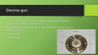 Electron gun:
• source of electrons; it is essentially a simple electrostatic
accelerator called an electron gun.
• Two types of electron gun are in use as sources of electrons in
medical linacs.
• — Diode type;
• — Triode type.
 