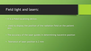 Field light and lasers:
• It is a Field localizing device.
• Used to display the position of the radiation field on the patient
skin.
• The accuracy of the laser guides in determining isocentre position
• Tolerance of laser position is 2 mm
 