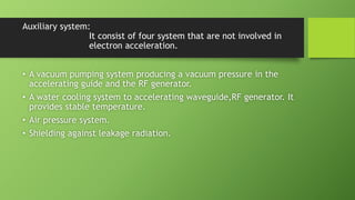Auxiliary system:
It consist of four system that are not involved in
electron acceleration.
• A vacuum pumping system producing a vacuum pressure in the
accelerating guide and the RF generator.
• A water cooling system to accelerating waveguide,RF generator. It
provides stable temperature.
• Air pressure system.
• Shielding against leakage radiation.
 
