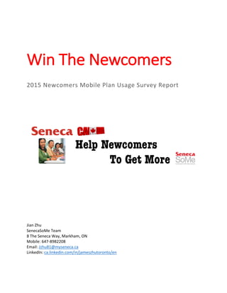  
  
Win  The  Newcomers  
  
  
2015  Newcomers  Mobile  Plan  Usage  Survey  Report  
  
  
  
  
  
  
  
  
  
  
  
  
  
  
  
  
  
Jian  Zhu  
SenecaSoMe  Team  
8  The  Seneca  Way,  Markham,  ON  
Mobile:  647-­‐8982208  
Email:  Jzhu81@myseneca.ca  
LinkedIn:  ca.linkedin.com/in/jameszhutoronto/en  
     
 