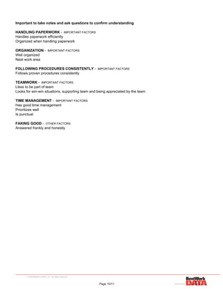 Important to take notes and ask questions to confirm understanding
HANDLING PAPERWORK - IMPORTANT FACTORS
Handles paperwork efficiently
Organized when handling paperwork
ORGANIZATION - IMPORTANT FACTORS
Well organized
Neat work area
FOLLOWING PROCEDURES CONSISTENTLY - IMPORTANT FACTORS
Follows proven procedures consistently
TEAMWORK - IMPORTANT FACTORS
Likes to be part of team
Looks for win-win situations, supporting team and being appreciated by the team
TIME MANAGEMENT - IMPORTANT FACTORS
Has good time management
Prioritizes well
Is punctual
FAKING GOOD - OTHER FACTORS
Answered frankly and honestly
Page 10/11
 