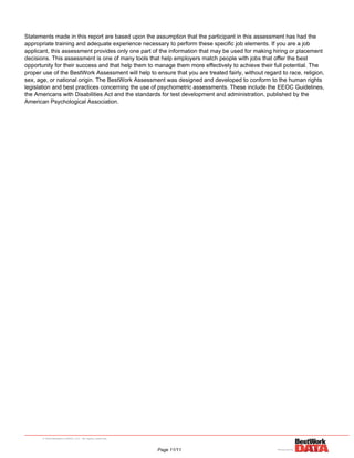 Statements made in this report are based upon the assumption that the participant in this assessment has had the
appropriate training and adequate experience necessary to perform these specific job elements. If you are a job
applicant, this assessment provides only one part of the information that may be used for making hiring or placement
decisions. This assessment is one of many tools that help employers match people with jobs that offer the best
opportunity for their success and that help them to manage them more effectively to achieve their full potential. The
proper use of the BestWork Assessment will help to ensure that you are treated fairly, without regard to race, religion,
sex, age, or national origin. The BestWork Assessment was designed and developed to conform to the human rights
legislation and best practices concerning the use of psychometric assessments. These include the EEOC Guidelines,
the Americans with Disabilities Act and the standards for test development and administration, published by the
American Psychological Association.
Powered by TCPDF (www.tcpdf.org)
Page 11/11
 