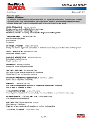GENERAL JOB REPORT
Arvind Kumar December 21, 2016
About this report:
GENERAL JOB REPORT
The BestWork Assessment measures personality traits and cognitive abilities that tend to remain stable over time.
This report applies those measurements to specific job-related behaviors or capabilities and explains how this
candidate is most likely to perform those tasks. Areas of particular note are in BOLD type.
SPEED OF LEARNING - CRITICAL FACTORS
Needs more time and repetition to learn new things
Works best with routine tasks and procedures
Works best when the necessary information for the job remains fairly stable
TIME MANAGEMENT - IMPORTANT FACTORS
Has good time management
Prioritizes well
Is punctual
FOCUS OF ATTENTION - IMPORTANT FACTORS
Energy and attention is generally focused best on short term opportunities, such as the current month or quarter
SENSE OF URGENCY - IMPORTANT FACTORS
Reasonable sense of urgency
PLANNING & PRIORITIZING - IMPORTANT FACTORS
Detailed planning before acting
Usually prioritizes well
FOLLOW UP - IMPORTANT FACTORS
Follow up is usually timely and complete
SOLVING PROBLEMS - IMPORTANT FACTORS
Can solve the most common problems with experience
Needs help with new or unexpected problems
FOLLOWING PROCEDURES CONSISTENTLY - IMPORTANT FACTORS
Follows proven procedures consistently
FLEXIBILITY - IMPORTANT FACTORS
Can have difficulty adapting solutions or procedures to fit different situations
Can be seen as inflexible by others
COMMUNICATION SPEED - IMPORTANT FACTORS
Generally communicates slowly and carefully, but in a manner that can be understood by most people
WORKING WITH DETAILED INFORMATION - IMPORTANT FACTORS
Can work with detailed information
LISTENING TO OTHERS - IMPORTANT FACTORS
Often talks more than listens
Important to take notes and ask questions to confirm understanding
ACCEPTING FEEDBACK - IMPORTANT FACTORS
Page 2/11
 