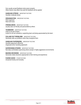 Can usually accept feedback when given properly
Other factors may affect how well the feedback will be applied
HANDLING STRESS - IMPORTANT FACTORS
Handles moderate stress
ORGANIZATION - IMPORTANT FACTORS
Well organized
Neat work area
FRIENDLINESS - IMPORTANT FACTORS
Usually seen as friendly and personable by others
TEAMWORK - IMPORTANT FACTORS
Likes to be part of team
Looks for win-win situations, supporting team and being appreciated by the team
CALLING OUT PROBLEMS - IMPORTANT FACTORS
Generally calls out problems when they recognize them
HANDLING PAPERWORK - IMPORTANT FACTORS
Handles paperwork efficiently
Organized when handling paperwork
SUPERVISING OTHERS - IMPORTANT FACTORS
Normally comfortable supervising others except in highly aggressive environments
MAKING DECISIONS - IMPORTANT FACTORS
Generally makes decisions appropriate to their training and experience
FAKING GOOD - OTHER FACTORS
Answered frankly and honestly
Page 3/11
 