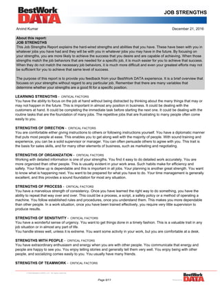 JOB STRENGTHS
Arvind Kumar December 21, 2016
About this report:
JOB STRENGTHS
This Job Strengths Report explains the hard-wired strengths and abilities that you have. These have been with you in
whatever jobs you have had and they will be with you in whatever jobs you may have in the future. By focusing on
your strengths, you are more likely to achieve the success that you desire and are capable of achieving. When those
strengths match the job behaviors that are needed for a specific job, it is much easier for you to achieve that success.
When they do not match the necessary job behaviors, it is much more difficult and even your greatest efforts may not
be sufficient for you to achieve that same level of success.
The purpose of this report is to provide you feedback from your BestWork DATA experience. It is a brief overview that
focuses on your strengths without regard to any particular job. Remember that there are many variables that
determine whether your strengths are a good fit for a specific position.
LEARNING STRENGTHS - CRITICAL FACTORS
You have the ability to focus on the job at hand without being distracted by thinking about the many things that may or
may not happen in the future. This is important in almost any position in business. It could be dealing with the
customers at hand. It could be completing the immediate task before starting the next one. It could be dealing with the
routine tasks that are the foundation of many jobs. The repetitive jobs that are frustrating to many people often come
easily to you.
STRENGTHS OF DIRECTION - CRITICAL FACTORS
You are comfortable either giving instructions to others or following instructions yourself. You have a diplomatic manner
that puts most people at ease. This enables you to get along well with the majority of people. With sound training and
experience, you can be a solid supervisor or manager. You can often persuade others to agree with you. This trait is
the basis for sales skills, and for many other elements of business, such as marketing and negotiating.
STRENGTHS OF ORGANIZATION - CRITICAL FACTORS
Working with detailed information is one of your strengths. You find it easy to do detailed work accurately. You are
more organized than other people. This is usually evident in your work area. Such habits make for efficiency and
safety. Your follow up is dependable and this is important in all jobs. Your planning is another great strength. You want
to know what is happening next. You want to be prepared for what you have to do. Your time management is generally
excellent, and this provides a sound foundation for most any situation.
STRENGTHS OF PROCESS - CRITICAL FACTORS
You have a marvelous strength of consistency. Once you have learned the right way to do something, you have the
ability to repeat that way over and over. This could be a process, a script, a safety policy or a method of operating a
machine. You follow established rules and procedures, once you understand them. This makes you more dependable
than other people. In a work situation, once you have been trained effectively, you require very little supervision to
produce results.
STRENGTHS OF SENSITIVITY - CRITICAL FACTORS
You have a wonderful sense of urgency. You want to get things done in a timely fashion. This is a valuable trait in any
job situation or in almost any part of life.
You handle stress well, unless it is extreme. You want some activity in your work, but you are comfortable at a desk.
STRENGTHS WITH PEOPLE - CRITICAL FACTORS
You have extraordinary enthusiasm and energy when you are with other people. You communicate that energy and
people are happy to see you. You enjoy telling stories and generally tell them very well. You enjoy being with other
people, and socializing comes easily to you. You usually have many friends.
STRENGTHS OF TEAMWORK - CRITICAL FACTORS
Page 6/11
 