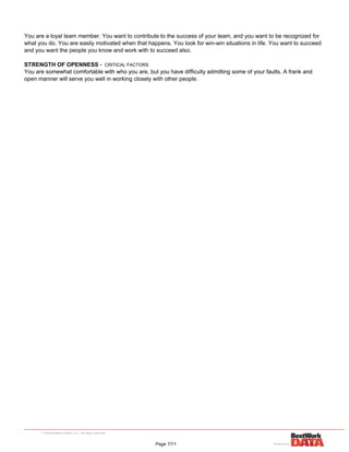 You are a loyal team member. You want to contribute to the success of your team, and you want to be recognized for
what you do. You are easily motivated when that happens. You look for win-win situations in life. You want to succeed
and you want the people you know and work with to succeed also.
STRENGTH OF OPENNESS - CRITICAL FACTORS
You are somewhat comfortable with who you are, but you have difficulty admitting some of your faults. A frank and
open manner will serve you well in working closely with other people.
Page 7/11
 