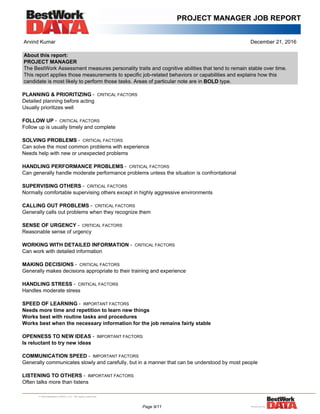 PROJECT MANAGER JOB REPORT
Arvind Kumar December 21, 2016
About this report:
PROJECT MANAGER
The BestWork Assessment measures personality traits and cognitive abilities that tend to remain stable over time.
This report applies those measurements to specific job-related behaviors or capabilities and explains how this
candidate is most likely to perform those tasks. Areas of particular note are in BOLD type.
PLANNING & PRIORITIZING - CRITICAL FACTORS
Detailed planning before acting
Usually prioritizes well
FOLLOW UP - CRITICAL FACTORS
Follow up is usually timely and complete
SOLVING PROBLEMS - CRITICAL FACTORS
Can solve the most common problems with experience
Needs help with new or unexpected problems
HANDLING PERFORMANCE PROBLEMS - CRITICAL FACTORS
Can generally handle moderate performance problems unless the situation is confrontational
SUPERVISING OTHERS - CRITICAL FACTORS
Normally comfortable supervising others except in highly aggressive environments
CALLING OUT PROBLEMS - CRITICAL FACTORS
Generally calls out problems when they recognize them
SENSE OF URGENCY - CRITICAL FACTORS
Reasonable sense of urgency
WORKING WITH DETAILED INFORMATION - CRITICAL FACTORS
Can work with detailed information
MAKING DECISIONS - CRITICAL FACTORS
Generally makes decisions appropriate to their training and experience
HANDLING STRESS - CRITICAL FACTORS
Handles moderate stress
SPEED OF LEARNING - IMPORTANT FACTORS
Needs more time and repetition to learn new things
Works best with routine tasks and procedures
Works best when the necessary information for the job remains fairly stable
OPENNESS TO NEW IDEAS - IMPORTANT FACTORS
Is reluctant to try new ideas
COMMUNICATION SPEED - IMPORTANT FACTORS
Generally communicates slowly and carefully, but in a manner that can be understood by most people
LISTENING TO OTHERS - IMPORTANT FACTORS
Often talks more than listens
Page 9/11
 