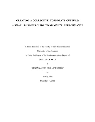 CREATING A COLLECTIVE CORPORATE CULTURE:
A SMALL BUSINESS GUIDE TO MAXIMIZE PERFORMANCE
A Thesis Presented to the Faculty of the School of Education
University of San Francisco
In Partial Fulfillment of the Requirements of the Degree of
MASTER OF ARTS
in
ORGANIZATION AND LEADERSHIP
by
Wendy Jones
December 14, 2012
 