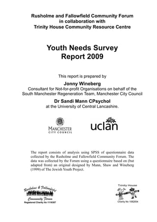 Rusholme and Fallowfield Community Forum
in collaboration with
Trinity House Community Resource Centre
Youth Needs Survey
Report 2009
This report is prepared by
Jonny Wineberg
Consultant for Not-for-profit Organisations on behalf of the
South Manchester Regeneration Team, Manchester City Council
Dr Sandi Mann CPsychol
at the University of Central Lancashire.
The report consists of analysis using SPSS of questionnaire data
collected by the Rusholme and Fallowfield Community Forum. The
data was collected by the Forum using a questionnaire based on (but
adapted from) an original designed by Mann, Shaw and Wineberg
(1999) of The Jewish Youth Project.
 