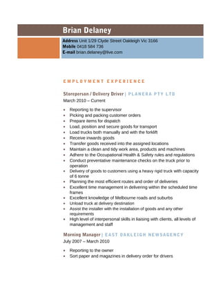 Brian Delaney
Address Unit 1/29 Clyde Street Oakleigh Vic 3166
Mobile 0418 584 736
E-mail brian.delaney@live.com
E M P L O Y M E N T E X P E R I E N C E
Storeperson / Delivery Driver | PLANERA PTY LTD
March 2010 C Current
? Reporting to the supervisor
? Picking and packing customer orders
? Prepare items for dispatch
? Load, position and secure goods for transport
? Load trucks both manually and with the forklift
? Receive inwards goods
? Transfer goods received into the assigned locations
? Maintain a clean and tidy work area, products and machines
? Adhere to the Occupational Health & Safety rules and regulations
? Conduct preventative maintenance checks on the truck prior to
operation
? Delivery of goods to customers using a heavy rigid truck with capacity
of 6 tonne
? Planning the most efficient routes and order of deliveries
? Excellent time management in delivering within the scheduled time
frames
? Excellent knowledge of Melbourne roads and suburbs
? Unload truck at delivery destination
? Assist the installer with the installation of goods and any other
requirements
? High level of interpersonal skills in liaising with clients, all levels of
management and staff
Morning Manager | EAST OAKLEIGH NEWSAGENCY
July 2007 C March 2010
? Reporting to the owner
? Sort paper and magazines in delivery order for drivers
 