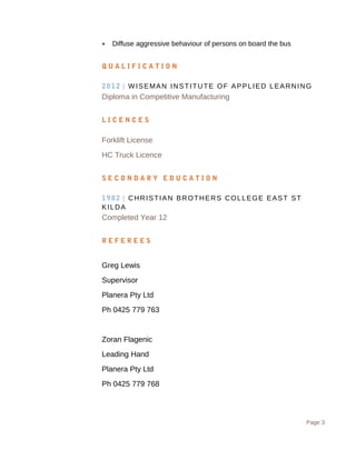 ? Diffuse aggressive behaviour of persons on board the bus
Q U A L I F I C A T I O N
2012 | WISEMAN INSTITUTE OF APPLIED LEARNING
Diploma in Competitive Manufacturing
L I C E N C E S
Forklift License
HC Truck Licence
S E C O N D A R Y E D U C A T I O N
1982 | CHRISTIAN BROTHERS COLLEGE EAST ST
KILDA
Completed Year 12
R E F E R E E S
Greg Lewis
Supervisor
Planera Pty Ltd
Ph 0425 779 763
Zoran Flagenic
Leading Hand
Planera Pty Ltd
Ph 0425 779 768
Page 3
 