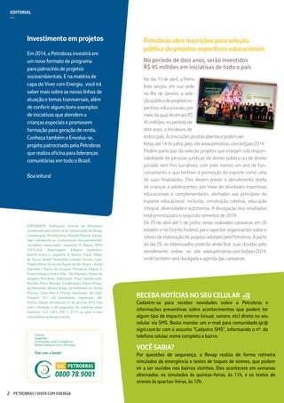 EDITORIAL
—
Investimentoemprojetos
Em2014,aPetrobrasinvestiráem
umnovoformatodeprograma
parapatrocíniodeprojetos
socioambientais.Enamatériade
capadoVivercomEnergia,vocêirá
sabermaissobreasnovaslinhasde
atuaçãoetemastransversais,além
deconferiralgunsbonsexemplos
deiniciativasqueatendema
criançasespeciaisepromovem
formaçãoparageraçãoderenda.
ConheçatambémoEnvolva-se,
projetopatrocinadopelaPetrobras
querealizaoficinaparalideranças
comunitáriasemtodooBrasil.
Boaleitura!
EXPEDIENTE: Publicação externa da Petrobras,
coordenada pela Gerência de Comunicação da Revap.
Coordenação: Priscilla Vieira Mourão Oliveira. Edição:
Signi (Ambiente-se Comunicação Socioambiental).
Jornalista responsável: Jaqueline B. Ramos (MTB
27475-RJ). Reportagem: Edilaine Apolinário,
Gabriel Dutra e Jaqueline B. Ramos. Fotos: Ehder
de Souza, André Yamamoto e André Tomino. Capa:
Projeto Remo Social nas Águas do Rio Negro - André
Valentim / Banco de Imagens Petrobras; Página 3:
Projeto Integrar Arte e Vida - Tais Peyneau / Banco de
Imagens Petrobras. Editoração: Proje Comunicação.
Revisão: Press Revisão. Colaboração: Daniel Pengo,
da Petrobras, Natália Braga, da Ambiente-se, Belisa
Ferreira, Carla Reis e Priscila Sepúlveda, da Signi.
Tiragem: 16,1 mil exemplares. Impressão: JAC
Gráfica. Edição fechada em 15 de abril de 2014. Fale
com a Redação e dê sugestões de matérias pelos
telefones (12) 3307 2707 / 6773 ou pelo e-mail
comunidade.sjc@signi.com.br.
RECEBA NOTÍCIAS NO SEU CELULAR
Cadastre-se para receber novidades sobre a Petrobras e
informações preventivas sobre acontecimentos que podem ter
algum tipo de impacto externo (visual, sonoro, etc) direto no seu
celular via SMS. Basta mandar um e-mail para comunidade.sjc@
signi.com.br com o assunto “Cadastro SMS”, informando o nº. do
telefone celular, nome completo e bairro.
Petrobrasabreinscriçõesparaseleção
públicadeprojetosesportivoseducacionais
No período de dois anos, serão investidos
R$ 45 milhões em iniciativas de todo o país
No dia 15 de abril, a Petro-
bras lançou, em sua sede,
no Rio de Janeiro, a sele-
çãopúblicadeprojetoses-
portivos educacionais, por
meio da qual destinará R$
45milhões,noperíodode
dois anos, a iniciativas de
todoopaís.Asinscriçõesjáestãoabertasepodemser
feitas até 14 de julho, pelo site www.petrobras.com.br/ppec2014.
Podem participar da seleção projetos que estejam sob respon-
sabilidade de pessoas jurídicas de direito público ou de direito
privado sem fins lucrativos, com pelo menos um ano de fun-
cionamento e que tenham a promoção do esporte como uma
de suas finalidades. Eles devem prever o atendimento direto
de crianças e adolescentes, por meio de atividades esportivas
educacionais e complementares, alinhadas aos princípios do
esporte educacional: inclusão, construção coletiva, educação
integral, diversidade e autonomia. A divulgação dos resultados
está prevista para o segundo semestre de 2014.
De 29 de abril até 5 de junho, serão realizadas caravanas em 26
estados e no Distrito Federal, para capacitar organizações sobre o
roteiro de elaboração de projetos adotado pela Petrobras. A partir
do dia 28, os interessados poderão ainda tirar suas dúvidas pelo
atendimento online, no site www.petrobras.com.br/ppec2014,
onde também será divulgada a agenda das caravanas.
VOCÊ SABIA?
Por questões de segurança, a Revap realiza de forma rotineira
simulados de emergência e testes de toques de sirenes, que podem
vir a ser ouvidos nos bairros vizinhos. Eles acontecem em semanas
alternadas: os simulados às quintas-feiras, às 11h, e os testes de
sirenes às quartas-feiras, às 12h.
PETROBRAS | VIVER COM ENERGIA2
 