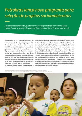 Petrobras lança novo programa para
seleção de projetos socioambientais
Petrobras Socioambiental, que terá primeira seleção pública em nível nacional e
regional ainda neste ano, abrange sete linhas de atuação e três temas transversais
Durante o ano de 2014, a Petrobras investirá em
um novo formato de programa para patrocínio
de projetos socioambientais, visando ampliar
modalidades e temáticas para a formação inte-
gral no desenvolvimento da comunidade.
O programa, chamado de Petrobras Socioam-
biental, virá para complementar o que já era
trabalhado no Integração Petrobras Comuni-
dades (IPC), o qual selecionava projetos sociais
para patrocínio (veja nas próximas páginas ma-
térias sobre projetos do Vale do Paraíba con-
templados na última seleção pública IPC).
As diretrizes do novo formato são mais amplas e
Novas diretrizes do Petrobras Socioambiental estão direcionadas a linhas de atuação
como Produção Inclusiva e Sustentável, Direitos da Criança e do Adolescente, Educação e Esporte
—
estãodirecionadasasetelinhasdeatuação:ProduçãoInclusivaeSus-
tentável, Biodiversidade e Sociodiversidade, Direitos da Criança e do
Adolescente,FlorestaseClima,Educação,ÁguaeEsporte.Outrodife-
rencial é a inclusão de três temas transversais no conceito dos proje-
tos – Equidade de gêneros (objetivo de eliminar a discriminação con-
tra a mulher), Igualdade Racial e Inclusão de Pessoas com Deficiência.
O pleito do patrocínio será realizado de maneira democrática, com
seleções públicas em âmbito nacional e regional. Podem partici-
par entidades sem fins lucrativos com atuação no Terceiro Setor,
com documentação regularizada e em exercício há mais de um
ano. Os projetos enviados dentro do prazo estipulado no edital da
seleção pública passarão por uma triagem administrativa e, pos-
teriormente, por uma avaliação técnica.
ABRIL / JUNHO 2014 3
 