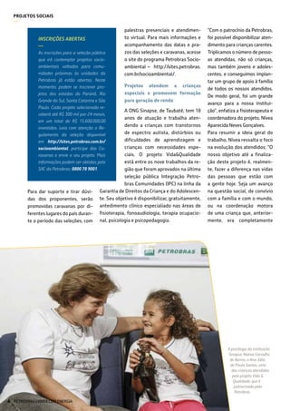 PROJETOS SOCIAIS
—
A psicóloga da instituição
Sinapse, Nativa Carvalho
de Barros, e Ana Júlia
de Paula Santos, uma
das crianças atendidas
pelo projeto Vida &
Qualidade, que é
patrocinado pela
Petrobras
Para dar suporte e tirar dúvi-
das dos proponentes, serão
promovidas caravanas por di-
ferentes lugares do país duran-
te o período das seleções, com
palestras presenciais e atendimen-
to virtual. Para mais informações e
acompanhamento das datas e pra-
zos das seleções e caravanas, acesse
o site do programa Petrobras Socio-
ambiental – http://sites.petrobras.
com.br/socioambiental/.
Projetos atendem a crianças
especiais e promovem formação
para geração de renda
A ONG Sinapse, de Taubaté, tem 18
anos de atuação e trabalha aten-
dendo a crianças com transtornos
de espectro autista, distúrbios ou
dificuldades de aprendizagem e
crianças com necessidades espe-
ciais. O projeto Vida&Qualidade
está entre os nove trabalhos da re-
gião que foram aprovados na última
seleção pública Integração Petro-
bras Comunidades (IPC) na linha da
Garantia de Direitos da Criança e do Adolescen-
te. Seu objetivo é disponibilizar, gratuitamente,
antedimento clínico especialiado nas áreas de
fisioterapia, fonoaudiologia, terapia ocupacio-
nal, psicologia e psicopedagogia.
INSCRIÇÕES ABERTAS
—
As inscrições para a seleção pública
que irá contemplar projetos socio-
ambientais voltados para comu-
nidades próximas às unidades da
Petrobras já estão abertas. Neste
momento, podem se inscrever pro-
jetos dos estados do Paraná, Rio
Grande do Sul, Santa Catarina e São
Paulo. Cada projeto selecionado re-
ceberá até R$ 300 mil por 24 meses,
em um total de R$ 15.600.000,00
investidos. Leia com atenção o Re-
gulamento da seleção disponível
em http://sites.petrobras.com.br/
socioambiental, participe das Ca-
ravanas e envie o seu projeto. Mais
informações podem ser obtidas pelo
SAC da Petrobras: 0800 78 9001.
“Com o patrocínio da Petrobras,
foi possível disponibilizar aten-
dimento para crianças carentes.
Triplicamos o número de pesso-
as atendidas, não só crianças,
mas também jovens e adoles-
centes, e conseguimos implan-
tar um grupo de apoio à família
de todos os nossos atendidos.
De modo geral, foi um grande
avanço para a nossa institui-
ção”, enfatiza a fisioterapeuta e
coordenadora do projeto, Nívea
Aparecida Neves Gonçalves.
Para resumir a ideia geral do
trabalho, Nívea ressalta o foco
na evolução dos atendidos: “O
nosso objetivo até a finaliza-
ção deste projeto é, realmen-
te, fazer a diferença nas vidas
das pessoas que estão com
a gente hoje. Seja um avanço
na questão social, de convívio
com a família e com o mundo,
ou na coordenação motora
de uma criança que, anterior-
mente, era completamente
PETROBRAS | VIVER COM ENERGIA44
 