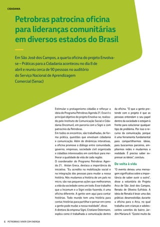 Petrobras patrocina oficina
para lideranças comunitárias
em diversos estados do Brasil
—
Em São José dos Campos, a quarta oficina do projeto Envolva-
se – Práticas para a Cidadania aconteceu no dia 8 de
abril e reuniu cerca de 90 pessoas no auditório
do Serviço Nacional de Aprendizagem
Comercial (Senac)
CIDADANIA
—
Estimular o protagonismo cidadão e reforçar a
ideia do Programa Petrobras Agenda 21. Esse é o
principal objetivo do projeto Envolva-se, realiza-
do pelo Instituto de Comunicação Social e Cida-
dania (Incomun), em parceria com a Signi e com
patrocínio da Petrobras.
Em todos os encontros, são trabalhadas, de for-
ma prática, questões que envolvam cidadania
e comunicação. Além de dinâmicas interativas,
a oficina promove o diálogo entre comunidade,
governo, empresas, sociedade civil organizada
e cidadãos interessados em contribuir para me-
lhorar a qualidade de vida de cada região.
O coordenador do Programa Petrobras Agen-
da 21, Aislan Greca, destaca a importância da
iniciativa. “Eu acredito na mobilização social e
na integração das pessoas para mudar a nossa
história. Nós mudamos a história de um país no
micro, são nas pequenas ações que melhoramos
a vida da sociedade como um todo. Esse trabalho
que a Incomum e a Signi estão fazendo, é uma
oficina diferente. A gente vem aqui para contar
histórias. Todo mundo tem uma história para
contar, histórias para partilhar e pensar em como
a gente pode mudar a nossa realidade”, disse.
A diretora da empresa Signi, Cristiane Ostermann,
explica como é trabalhada a comunicação dentro
da oficina. “O que a gente pre-
tende com o projeto é que as
pessoas entendam o seu papel
dentro da sociedade e estejam à
frente para solucionar qualquer
tipo de problema. Por isso o re-
curso da comunicação, porque
é uma ferramenta fundamental
para compartilharmos ideias,
para buscarmos parceiros, am-
pliarmos redes e mudarmos a
realidade. É preciso saber ex-
pressar as ideias”, concluiu.
De volta à vida
“O evento deixou uma mensa-
gem significativa sobre a impor-
tância de saber ouvir o outro”,
disse a voluntária do Projeto
Arca de São José dos Campos,
Renata de Oliveira Eufrásio. A
ideia de Renata é levar uma das
práticas desenvolvidas durante
a oficina para o Arca, no qual
trabalha com crianças e adoles-
centes carentes do bairro Jar-
dim Mariana II. “Gostei muito da
PETROBRAS | VIVER COM ENERGIA6
 