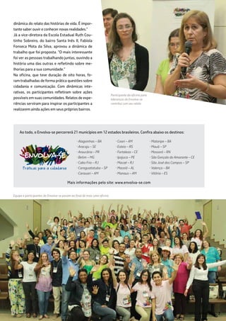 Mais informações pelo site: www.envolva-se.com
• Alagoinhas – BA
• Aracaju – SE
• Araucária – PR
• Betim – MG
• Cabo Frio – RJ
• Caraguatatuba – SP
• Carauari – AM
dinâmica do relato das histórias de vida. É impor-
tante saber ouvir e conhecer novas realidades.”
Já a vice-diretora da Escola Estadual Ruth Cou-
tinho Sobreiro, do bairro Santa Inês II, Fabíola
Fonseca Mota da Silva, aprovou a dinâmica de
trabalho que foi proposta. “O mais interessante
foi ver as pessoas trabalhando juntas, ouvindo a
história uma das outras e refletindo sobre me-
lhorias para a sua comunidade.”
Na oficina, que teve duração de oito horas, fo-
ram trabalhadas de forma prática questões sobre
cidadania e comunicação. Com dinâmicas inte-
rativas, os participantes refletiram sobre ações
possíveis em suas comunidades. Relatos de expe-
riências serviram para inspirar os participantes a
realizarem ainda ações em seus próprios bairros.
• Coari – AM
• Esteio – RS
• Fortaleza – CE
• Ipojuca – PE
• Macaé – RJ
• Maceió – AL
• Manaus – AM
Ao todo, o Envolva-se percorrerá 21 municípios em 12 estados brasileiros. Confira abaixo os destinos:
Equipe e participantes do Envolva-se posam ao final de mais uma oficina
• Mataripe – BA
• Mauá – SP
• Mossoró – RN
• São Gonçalo do Amarante – CE
• São José dos Campos – SP
• Valença – BA
• Vitória – ES
Participante da oficina para
lideranças do Envolva-se
contribui com seu relato
ABRIL / JUNHO 2014 77
 