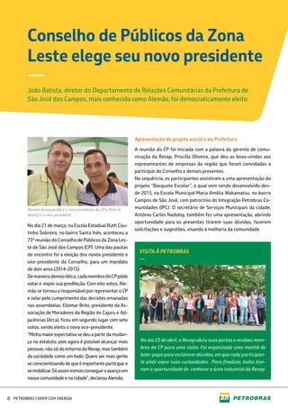 No dia 21 de março, na Escola Estadual Ruth Cou-
tinho Sobreiro, no bairro Santa Inês, aconteceu a
73ª reunião do Conselho de Públicos da Zona Les-
te de São José dos Campos (CP). Uma das pautas
do encontro foi a eleição dos novos presidente e
vice-presidente do Conselho, para um mandato
de dois anos (2014-2015).
Demaneirademocrática,cadamembrodoCPpôde
votar e expor sua predileção. Com oito votos, Ale-
mão se tornou o responsável por representar o CP
e zelar pelo cumprimento das decisões emanadas
nas assembleias. Eliomar Brito, presidente da As-
sociação de Moradores da Região do Cajuru e Ad-
jacências (Arca), ficou em segundo lugar com sete
votos, sendo eleito o novo vice-presidente.
“Minhamaiorexpectativasedeuapartirdamudan-
ça no estatuto, pois agora é possível alcançar mais
pessoas, não só do entorno da Revap, mas também
da sociedade como um todo. Quero ver mais gente
seconscientizandodequeéimportanteparticipare
semobilizar.Sóassimiremosconseguiroavançoem
nossacomunidade e nacidade”,declarouAlemão.
Apresentação de projeto social e da Prefeitura
A reunião do CP foi iniciada com a palavra da gerente de comu-
nicação da Revap, Priscilla Oliveira, que deu as boas-vindas aos
representantes de empresas da região que foram convidadas a
participar do Conselho e demais presentes.
Na sequência, os participantes assistiram a uma apresentação do
projeto “Basquete Escolar”, o qual vem sendo desenvolvido des-
de 2013, na Escola Municipal Maria Amélia Wakamatsu, no bairro
Campos de São José, com patrocínio do Integração Petrobras Co-
munidades (IPC). O secretário de Serviços Municipais da cidade,
Antônio Carlos Nadoloy, também fez uma apresentação, abrindo
oportunidade para os presentes tirarem suas dúvidas, fazerem
solicitações e sugestões, visando à melhoria da comunidade.
Conselho de Públicos da Zona
Leste elege seu novo presidente
João Batista, diretor do Departamento de Relações Comunitárias da Prefeitura de
São José dos Campos, mais conhecido como Alemão, foi democraticamente eleito
—
No dia 23 de abril, a Revap abriu suas portas e recebeu mem-
bros do CP para uma visita. Foi organizada uma manhã de
bate-papo para esclarecer dúvidas, em que cada participan-
te pôde expor suas curiosidades . Para finalizar, todos tive-
ram a oportunidade de conhecer a área industrial da Revap.
Alemão (à esquerda) é o novo presidente do CP e Brito (à
direita) é o vice-presidente
VISITA À PETROBRAS
—
PETROBRAS | VIVER COM ENERGIA8
 