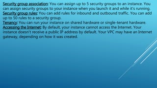 Security group association: You can assign up to 5 security groups to an instance. You
can assign security groups to your instance when you launch it and while it's running.
Security group rules: You can add rules for inbound and outbound traffic. You can add
up to 50 rules to a security group.
Tenancy: You can run your instance on shared hardware or single-tenant hardware.
Accessing the Internet: By default, your instance cannot access the Internet. Your
instance doesn't receive a public IP address by default. Your VPC may have an Internet
gateway, depending on how it was created.
 