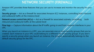 NETWORK SECURITY (FIREWALL)
Amazon VPC provides three features that you can use to increase and monitor the security for your
VPC:
Security groups — Act as a firewall for associated Amazon EC2 instances, controlling both inbound
and outbound traffic at the instance level
Network access control lists (ACLs) — Act as a firewall for associated subnets, controlling both
inbound and outbound traffic at the subnet level
Flow logs — Capture information about the IP traffic going to and from network interfaces in your
VPC
When you launch an instance in a VPC, you can associate one or more security groups that you've
created. Each instance in your VPC could belong to a different set of security groups. If you don't
specify a security group when you launch an instance, the instance automatically belongs to the
default security group for the VPC.
 