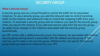 SECURITY GROUP
What is Security Group?
A security group acts as a virtual firewall to control the traffic for its associated
instances. To use a security group, you add the inbound rules to control incoming
traffic to the instance, and outbound rules to control the outgoing traffic from your
instance. To associate a security group with an instance, you specify the security group
when you launch the instance. If you add and remove rules from the security group,
we apply those changes to the instances associated with the security group
automatically.
our VPC comes with a default security group. Any instance not associated with another
security group during launch is associated with the default security group. In this
exercise, you'll create a new security group, WebServerSG, and specify this security
group when you launch an instance into your VPC.
 