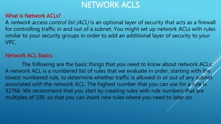 NETWORK ACLS
What is Network ACLs?
A network access control list (ACL) is an optional layer of security that acts as a firewall
for controlling traffic in and out of a subnet. You might set up network ACLs with rules
similar to your security groups in order to add an additional layer of security to your
VPC.
Network ACL Basics
The following are the basic things that you need to know about network ACLs:
A network ACL is a numbered list of rules that we evaluate in order, starting with the
lowest numbered rule, to determine whether traffic is allowed in or out of any subnet
associated with the network ACL. The highest number that you can use for a rule is
32766. We recommend that you start by creating rules with rule numbers that are
multiples of 100, so that you can insert new rules where you need to later on.
 
