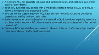  A network ACL has separate inbound and outbound rules, and each rule can either
allow or deny traffic.
 Your VPC automatically comes with a modifiable default network ACL; by default, it
allows all inbound and outbound traffic.
 You can create custom network ACL. Each custom network ACL starts out closed
(permits no traffic) until you add rules.
 Each subnet must be associated with a network ACL; if you don't explicitly associate
a subnet with a network ACL, the subnet is automatically associated with the default
network ACL.
 Network ACLs are stateless; responses to allowed inbound traffic are subject to the
rules for outbound traffic (and vice versa).
 