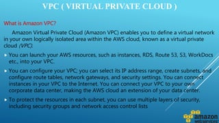 VPC ( VIRTUAL PRIVATE CLOUD )
What is Amazon VPC?
Amazon Virtual Private Cloud (Amazon VPC) enables you to define a virtual network
in your own logically isolated area within the AWS cloud, known as a virtual private
cloud (VPC).
 You can launch your AWS resources, such as instances, RDS, Route 53, S3, WorkDocs
etc., into your VPC.
 You can configure your VPC; you can select its IP address range, create subnets, and
configure route tables, network gateways, and security settings. You can connect
instances in your VPC to the Internet. You can connect your VPC to your own
corporate data center, making the AWS cloud an extension of your data center.
 To protect the resources in each subnet, you can use multiple layers of security,
including security groups and network access control lists
 