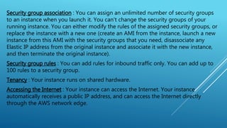 Security group association : You can assign an unlimited number of security groups
to an instance when you launch it. You can't change the security groups of your
running instance. You can either modify the rules of the assigned security groups, or
replace the instance with a new one (create an AMI from the instance, launch a new
instance from this AMI with the security groups that you need, disassociate any
Elastic IP address from the original instance and associate it with the new instance,
and then terminate the original instance).
Security group rules : You can add rules for inbound traffic only. You can add up to
100 rules to a security group.
Tenancy : Your instance runs on shared hardware.
Accessing the Internet : Your instance can access the Internet. Your instance
automatically receives a public IP address, and can access the Internet directly
through the AWS network edge.
 