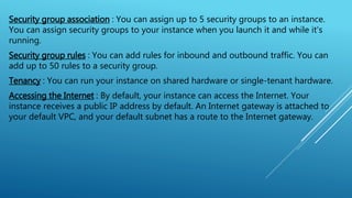 Security group association : You can assign up to 5 security groups to an instance.
You can assign security groups to your instance when you launch it and while it's
running.
Security group rules : You can add rules for inbound and outbound traffic. You can
add up to 50 rules to a security group.
Tenancy : You can run your instance on shared hardware or single-tenant hardware.
Accessing the Internet : By default, your instance can access the Internet. Your
instance receives a public IP address by default. An Internet gateway is attached to
your default VPC, and your default subnet has a route to the Internet gateway.
 