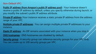 Non-Default VPC:
Public IP address (from Amazon's public IP address pool) : Your instance doesn't
receive a public IP address by default, unless you specify otherwise during launch, or
you modify the subnet's public IP address attribute.
Private IP address :Your instance receives a static private IP address from the address
range of your VPC.
Multiple private IP addresses : You can assign multiple private IP addresses to your
instance.
Elastic IP address : An EIP remains associated with your instance when you stop it.
DNS hostnames : DNS hostnames are disabled by default.
Security group : A security group can reference security groups for your VPC only.
You can create up to 100 security groups per VPC.
 