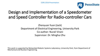 Design and Implementation of a Speedometer
and Speed Controller for Radio-controller Cars
Zhenyuan Yuan (Jack)
Department of Electrical Engineering, University Park
Co-author: Nurali Virani
Supervisor: Dr. Minghui Zhu
This work is supported by Networked Robotic Systems Laboratory, University Park, from Department of
Mechanical and Nuclear Engineering.
CERS 2016 Presentation
 